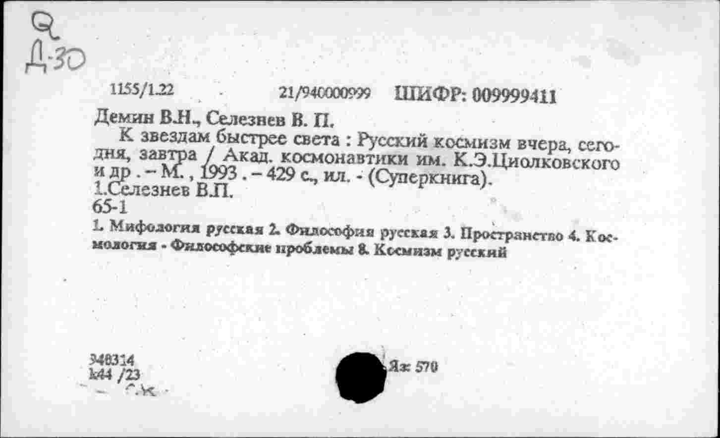 ﻿1155/122	21/94С000999 ШИФР: 009999411
Демин ВЛ^ Селезнев В. П.
К звездам быстрее света : Русский космизм вчера, сегодня, завтра / Акад, космонавтики им. К.Э.Циолковского и др . - М., 1993. - 429 с., ил. - (Суперкнига).
1.Селезнев ВЛ.
65-1
Ь Мифология русская 2. Философия русская 3. Пространство 4. Космология - Философские проблемы 8. Космизм русский
946314 1.44/23 ~ - “*.4